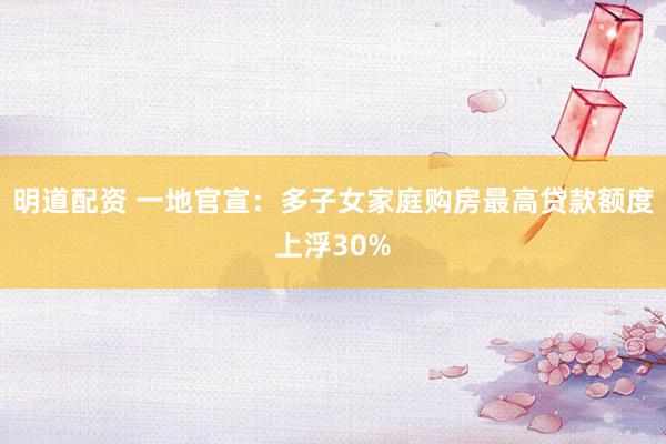 明道配资 一地官宣：多子女家庭购房最高贷款额度上浮30%