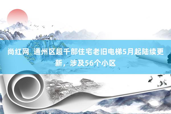 尚红网  通州区超千部住宅老旧电梯5月起陆续更新，涉及56个小区