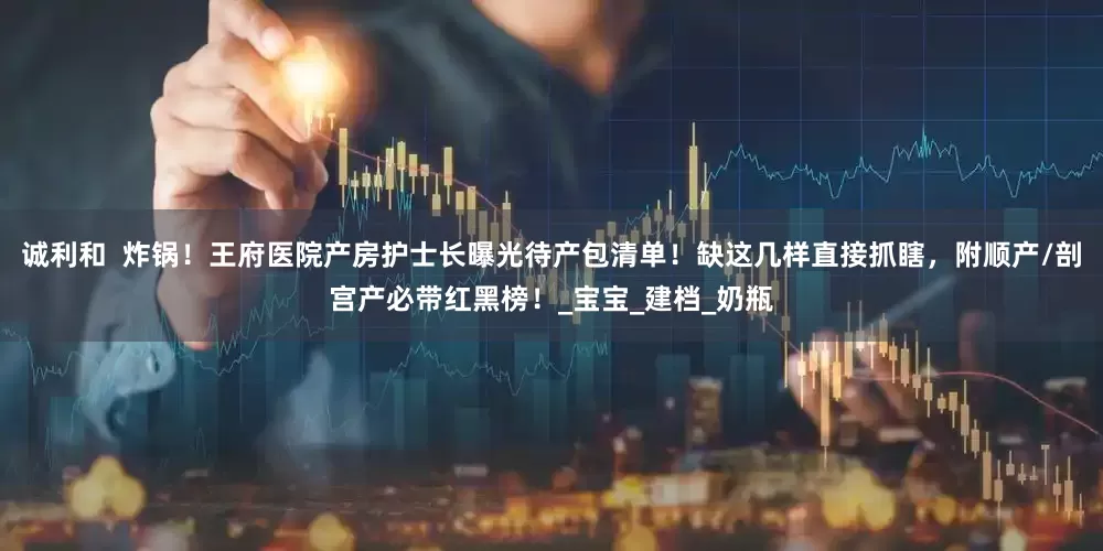 诚利和  炸锅！王府医院产房护士长曝光待产包清单！缺这几样直接抓瞎，附顺产/剖宫产必带红黑榜！_宝宝_建档_奶瓶