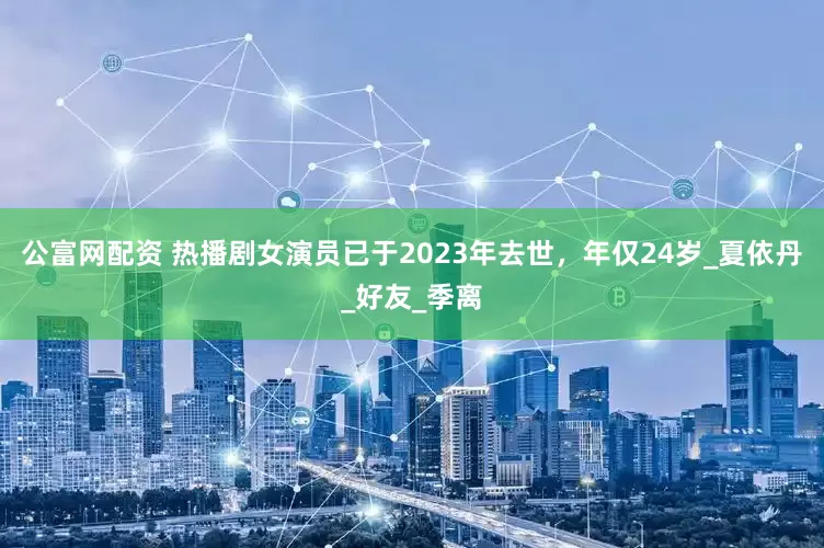 公富网配资 热播剧女演员已于2023年去世，年仅24岁_夏依丹_好友_季离