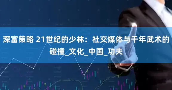 深富策略 21世纪的少林：社交媒体与千年武术的碰撞_文化_中国_功夫
