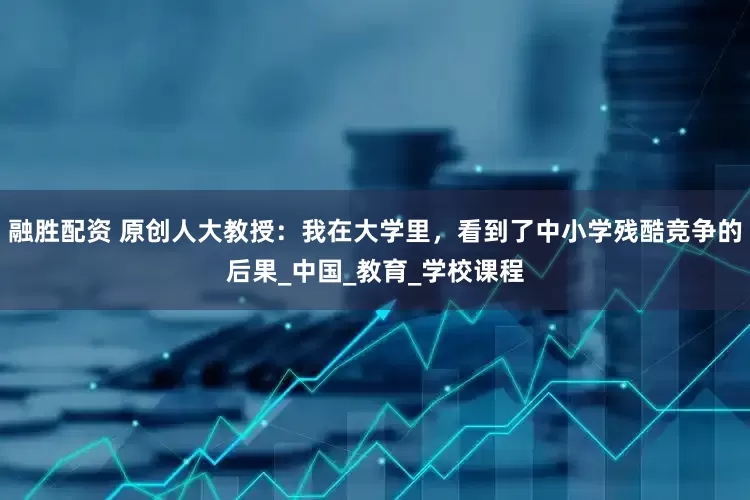 融胜配资 原创人大教授：我在大学里，看到了中小学残酷竞争的后果_中国_教育_学校课程