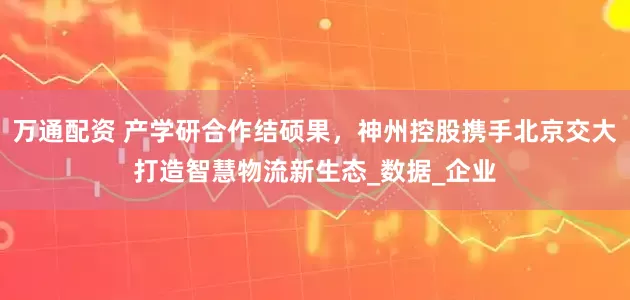 万通配资 产学研合作结硕果，神州控股携手北京交大打造智慧物流新生态_数据_企业