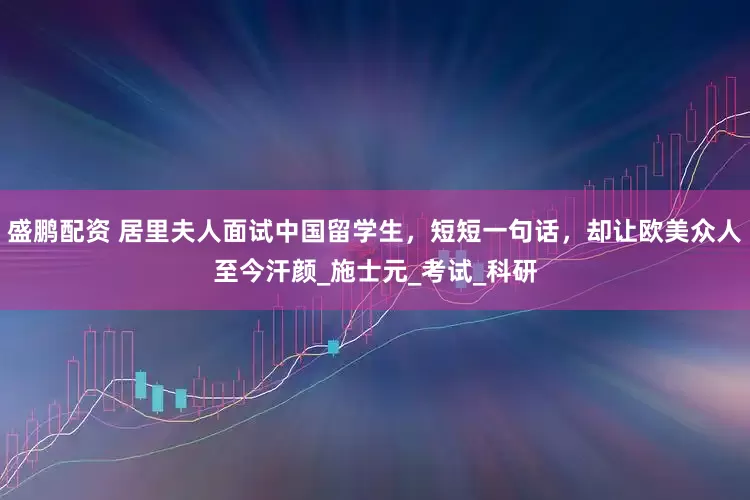 盛鹏配资 居里夫人面试中国留学生，短短一句话，却让欧美众人至今汗颜_施士元_考试_科研