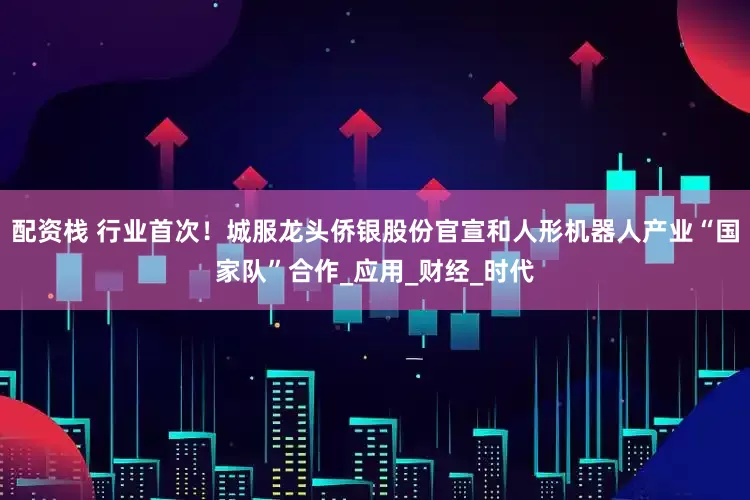配资栈 行业首次！城服龙头侨银股份官宣和人形机器人产业“国家队”合作_应用_财经_时代