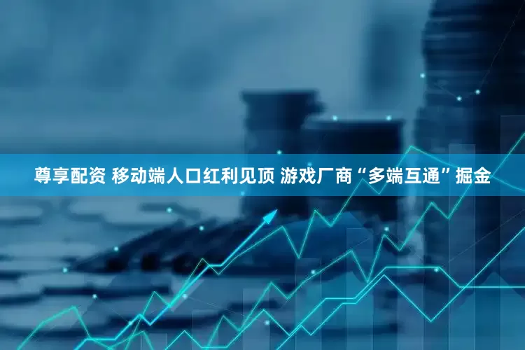 尊享配资 移动端人口红利见顶 游戏厂商“多端互通”掘金