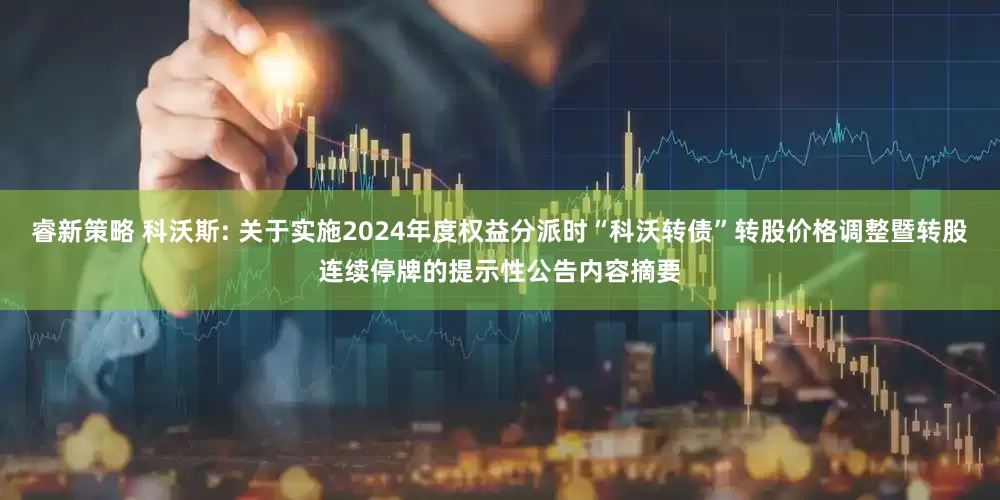 睿新策略 科沃斯: 关于实施2024年度权益分派时“科沃转债”转股价格调整暨转股连续停牌的提示性公告内容摘要