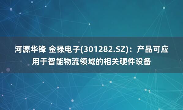 河源华锋 金禄电子(301282.SZ)：产品可应用于智能物流领域的相关硬件设备