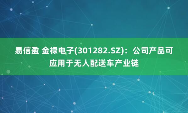 易信盈 金禄电子(301282.SZ)：公司产品可应用于无人配送车产业链