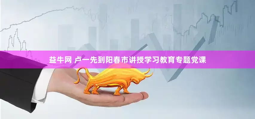 益牛网 卢一先到阳春市讲授学习教育专题党课