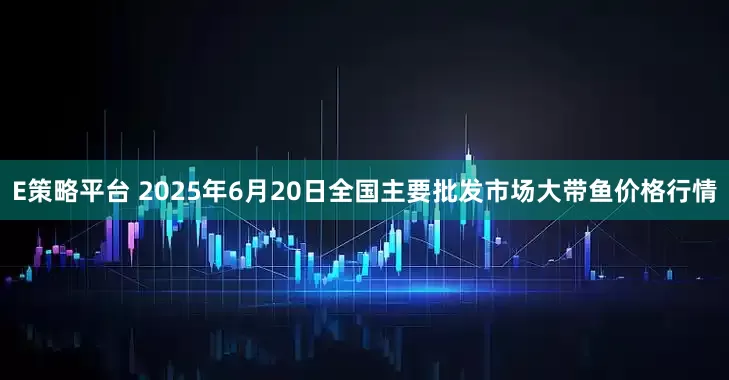E策略平台 2025年6月20日全国主要批发市场大带鱼价格行情