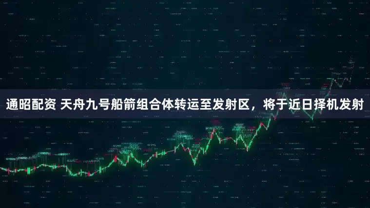 通昭配资 天舟九号船箭组合体转运至发射区，将于近日择机发射