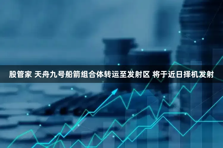 股管家 天舟九号船箭组合体转运至发射区 将于近日择机发射
