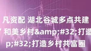 凡资配 湖北谷城多点共建“堰河式”和美乡村&#32;打造乡村共富圈