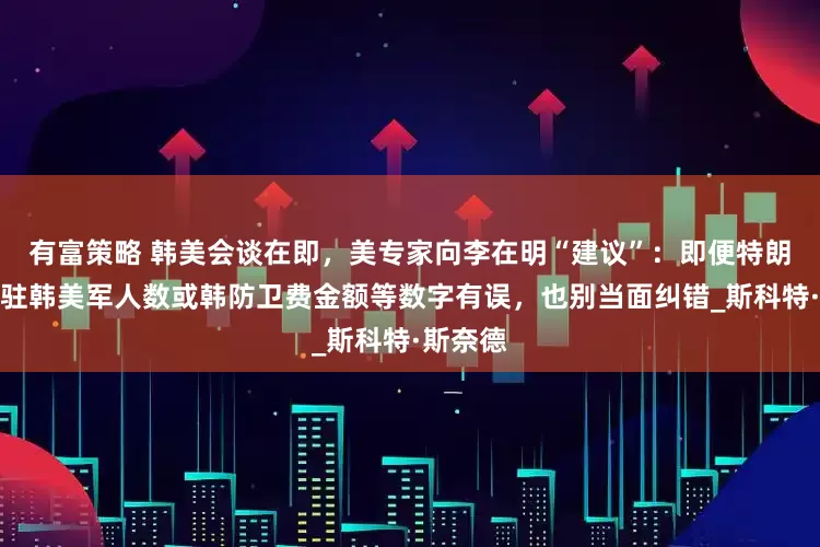 有富策略 韩美会谈在即，美专家向李在明“建议”：即便特朗普提及驻韩美军人数或韩防卫费金额等数字有误，也别当面纠错_斯科特·斯奈德