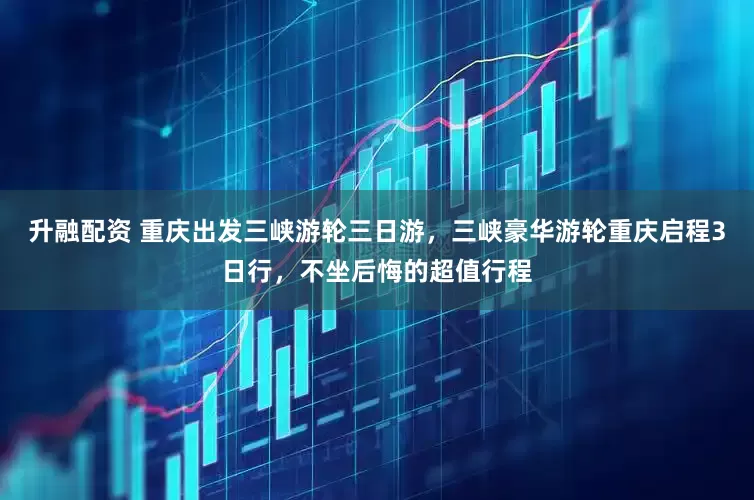 升融配资 重庆出发三峡游轮三日游，三峡豪华游轮重庆启程3日行，不坐后悔的超值行程