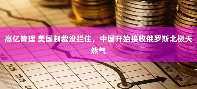 高亿管理 美国制裁没拦住，中国开始接收俄罗斯北极天然气