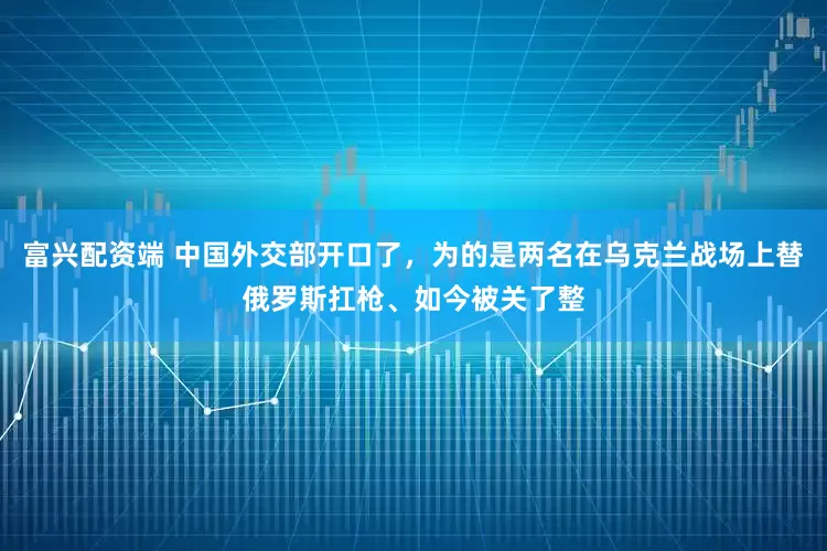 富兴配资端 中国外交部开口了，为的是两名在乌克兰战场上替俄罗斯扛枪、如今被关了整