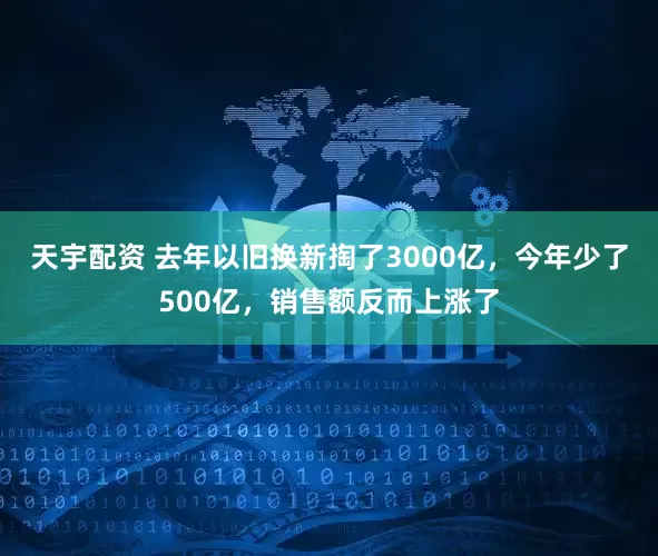 天宇配资 去年以旧换新掏了3000亿，今年少了500亿，销售额反而上涨了